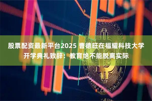 股票配资最新平台2025 曹德旺在福耀科技大学开学典礼致辞：教育绝不能脱离实际