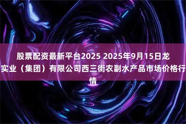 股票配资最新平台2025 2025年9月15日龙门实业（集团）有限公司西三街农副水产品市场价格行情