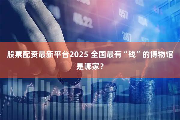 股票配资最新平台2025 全国最有“钱”的博物馆是哪家？