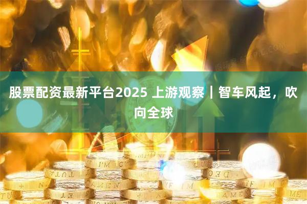 股票配资最新平台2025 上游观察｜智车风起，吹向全球