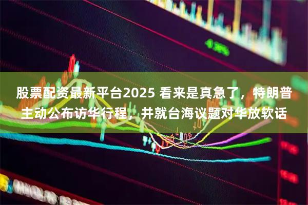 股票配资最新平台2025 看来是真急了，特朗普主动公布访华行程，并就台海议题对华放软话