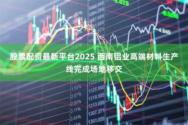 股票配资最新平台2025 西南铝业高端材料生产线完成场地移交