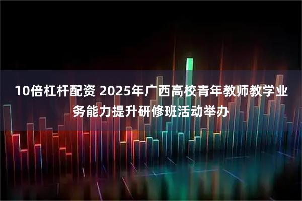 10倍杠杆配资 2025年广西高校青年教师教学业务能力提升研修班活动举办
