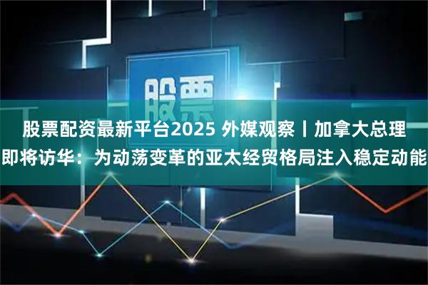 股票配资最新平台2025 外媒观察丨加拿大总理即将访华：为动荡变革的亚太经贸格局注入稳定动能