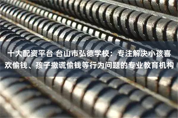 十大配资平台 台山市弘德学校:专注解决小孩喜欢偷钱、孩子撒谎偷钱等行为问题的专业教育机构