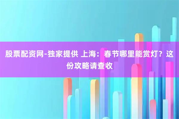 股票配资网-独家提供 上海：春节哪里能赏灯？这份攻略请查收