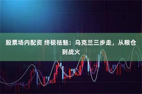 股票场内配资 终极祛魅：乌克兰三步走，从粮仓到战火