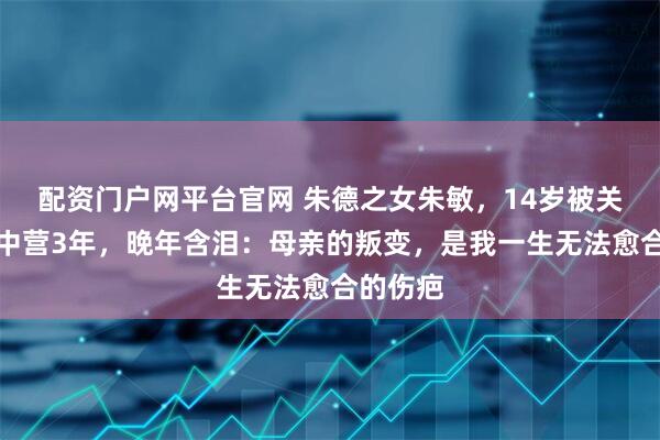 配资门户网平台官网 朱德之女朱敏，14岁被关纳粹集中营3年，晚年含泪：母亲的叛变，是我一生无法愈合的伤疤