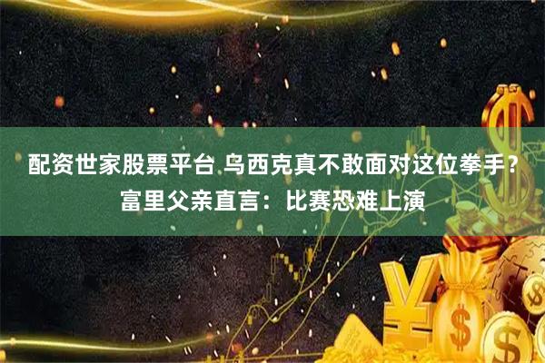 配资世家股票平台 乌西克真不敢面对这位拳手？富里父亲直言：比赛恐难上演
