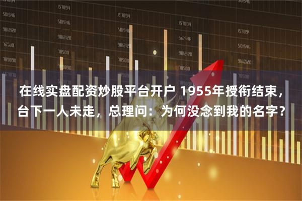 在线实盘配资炒股平台开户 1955年授衔结束，台下一人未走，总理问：为何没念到我的名字？