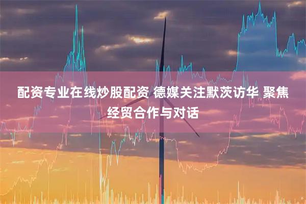 配资专业在线炒股配资 德媒关注默茨访华 聚焦经贸合作与对话