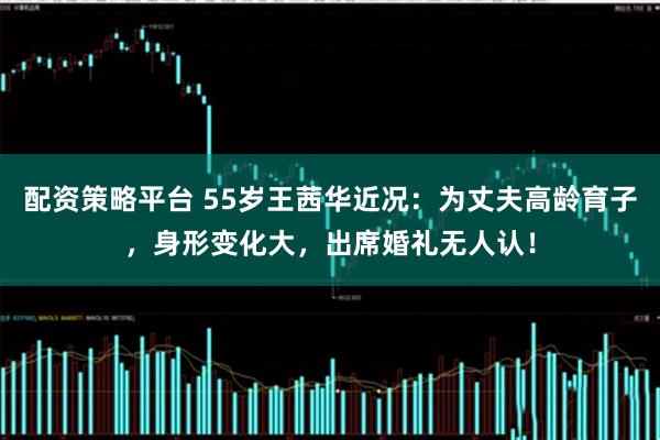 配资策略平台 55岁王茜华近况：为丈夫高龄育子，身形变化大，出席婚礼无人认！