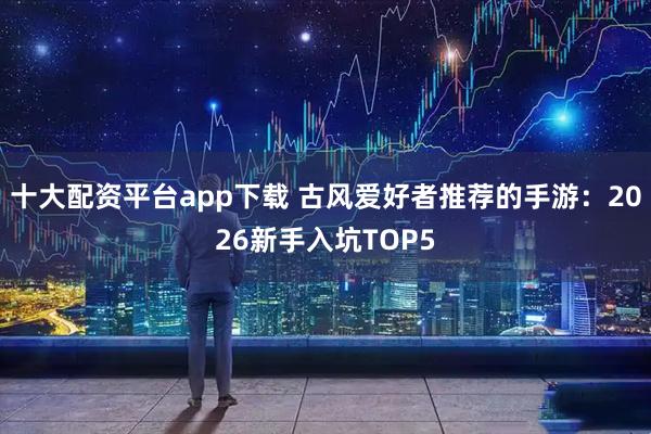 十大配资平台app下载 古风爱好者推荐的手游：2026新手入坑TOP5