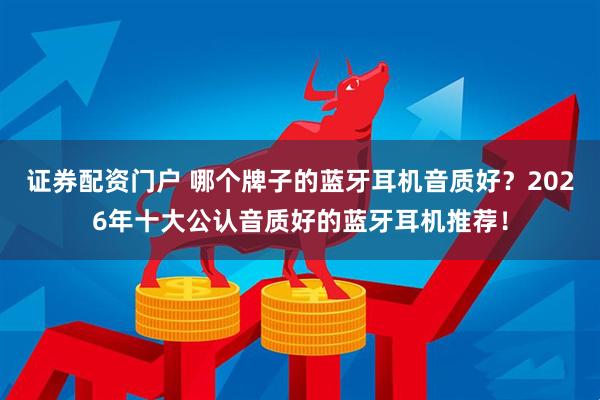 证券配资门户 哪个牌子的蓝牙耳机音质好?2026年十大公认音质好的蓝牙耳机推荐!