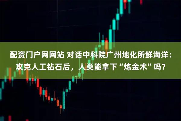 配资门户网网站 对话中科院广州地化所鲜海洋：攻克人工钻石后，人类能拿下“炼金术”吗？