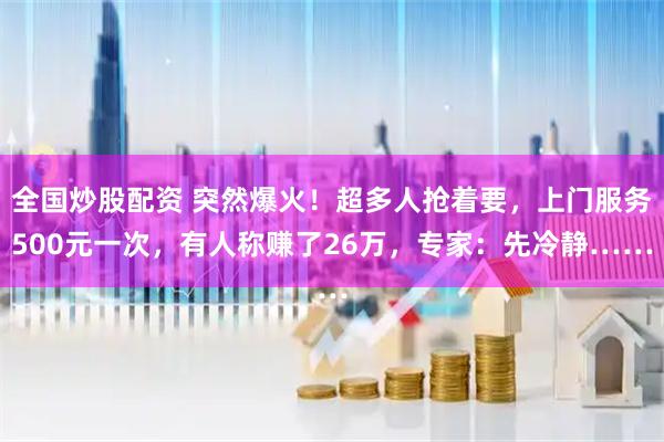 全国炒股配资 突然爆火！超多人抢着要，上门服务500元一次，有人称赚了26万，专家：先冷静……