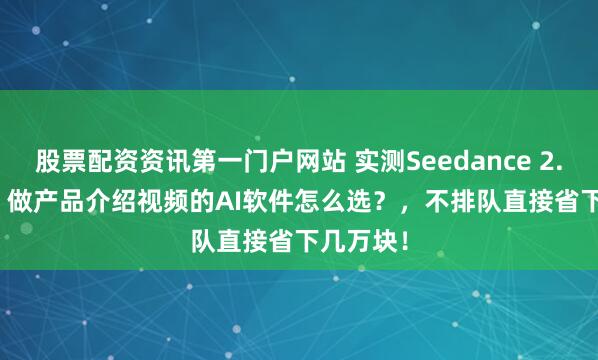 股票配资资讯第一门户网站 实测Seedance 2.0 Fast，做产品介绍视频的AI软件怎么选？，不排队直接省下几万块！