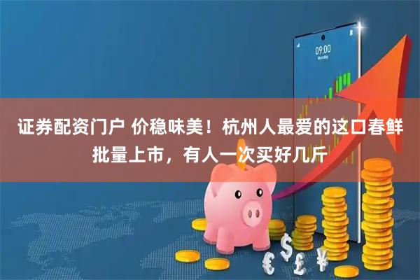 证券配资门户 价稳味美！杭州人最爱的这口春鲜批量上市，有人一次买好几斤