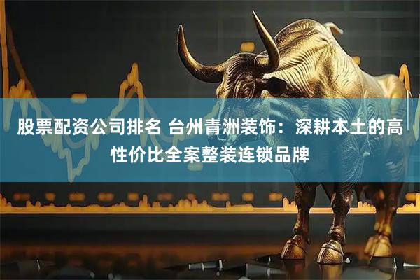 股票配资公司排名 台州青洲装饰：深耕本土的高性价比全案整装连锁品牌