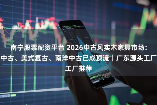 南宁股票配资平台 2026中古风实木家具市场：法式中古、美式复古、南洋中古已成顶流｜广东源头工厂推荐
