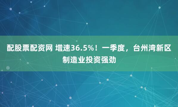 配股票配资网 增速36.5%！一季度，台州湾新区制造业投资强劲