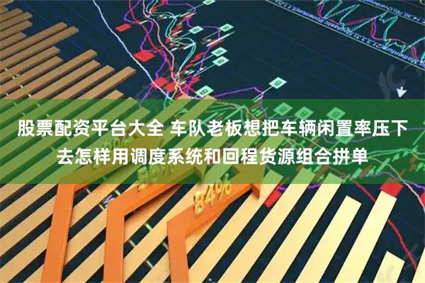 股票配资平台大全 车队老板想把车辆闲置率压下去怎样用调度系统和回程货源组合拼单